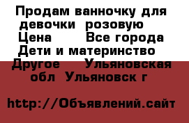 Продам ванночку для девочки (розовую). › Цена ­ 1 - Все города Дети и материнство » Другое   . Ульяновская обл.,Ульяновск г.